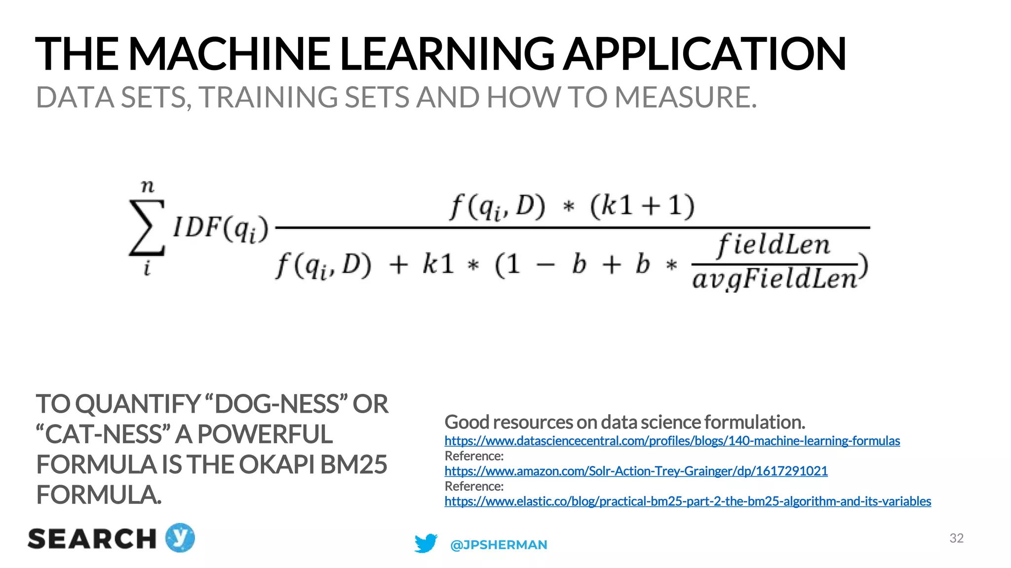 THE MACHINE LEARNING APPLICATION
TO QUANTIFY “DOG-NESS” OR
“CAT-NESS” A POWERFUL
FORMULA IS THE OKAPI BM25
FORMULA.
DATA SETS, TRAINING SETS AND HOW TO MEASURE.
32
Good resources on data science formulation.
https://www.datasciencecentral.com/profiles/blogs/140-machine-learning-formulas
Reference:
https://www.amazon.com/Solr-Action-Trey-Grainger/dp/1617291021
Reference:
https://www.elastic.co/blog/practical-bm25-part-2-the-bm25-algorithm-and-its-variables
@JPSHERMAN
 