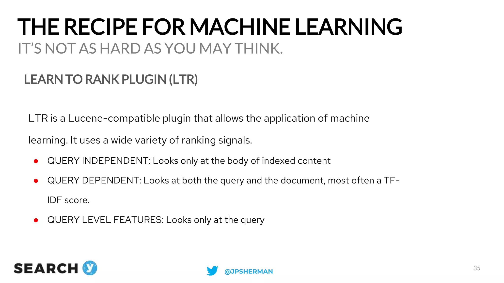 THE RECIPE FOR MACHINE LEARNING
LEARN TO RANK PLUGIN (LTR)
IT’S NOT AS HARD AS YOU MAY THINK.
35
LTR is a Lucene-compatible plugin that allows the application of machine
learning. It uses a wide variety of ranking signals.
● QUERY INDEPENDENT: Looks only at the body of indexed content
● QUERY DEPENDENT: Looks at both the query and the document, most often a TF-
IDF score.
● QUERY LEVEL FEATURES: Looks only at the query
@JPSHERMAN
 