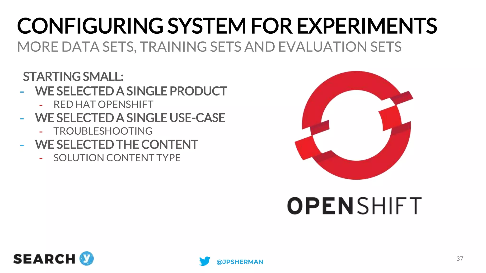 CONFIGURING SYSTEM FOR EXPERIMENTS
STARTING SMALL:
- WE SELECTED A SINGLE PRODUCT
- RED HAT OPENSHIFT
- WE SELECTED A SINGLE USE-CASE
- TROUBLESHOOTING
- WE SELECTED THE CONTENT
- SOLUTION CONTENT TYPE
MORE DATA SETS, TRAINING SETS AND EVALUATION SETS
37
@JPSHERMAN
 