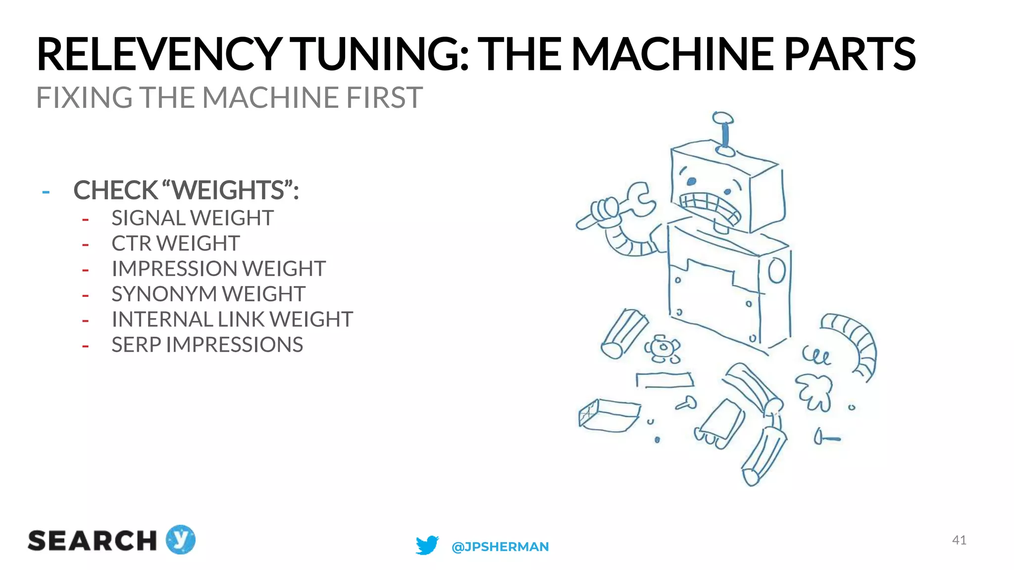 RELEVENCY TUNING: THE MACHINE PARTS
FIXING THE MACHINE FIRST
41
- CHECK “WEIGHTS”:
- SIGNAL WEIGHT
- CTR WEIGHT
- IMPRESSION WEIGHT
- SYNONYM WEIGHT
- INTERNAL LINK WEIGHT
- SERP IMPRESSIONS
@JPSHERMAN
 