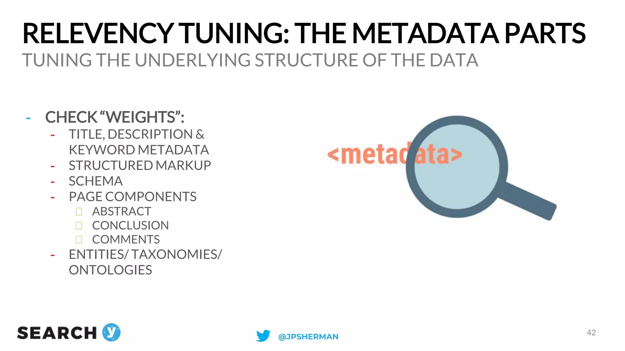 RELEVENCY TUNING: THE METADATA PARTS
TUNING THE UNDERLYING STRUCTURE OF THE DATA
42
- CHECK “WEIGHTS”:
- TITLE, DESCRIPTION &
KEYWORD METADATA
- STRUCTURED MARKUP
- SCHEMA
- PAGE COMPONENTS
ABSTRACT
CONCLUSION
COMMENTS
- ENTITIES/ TAXONOMIES/
ONTOLOGIES
@JPSHERMAN
 