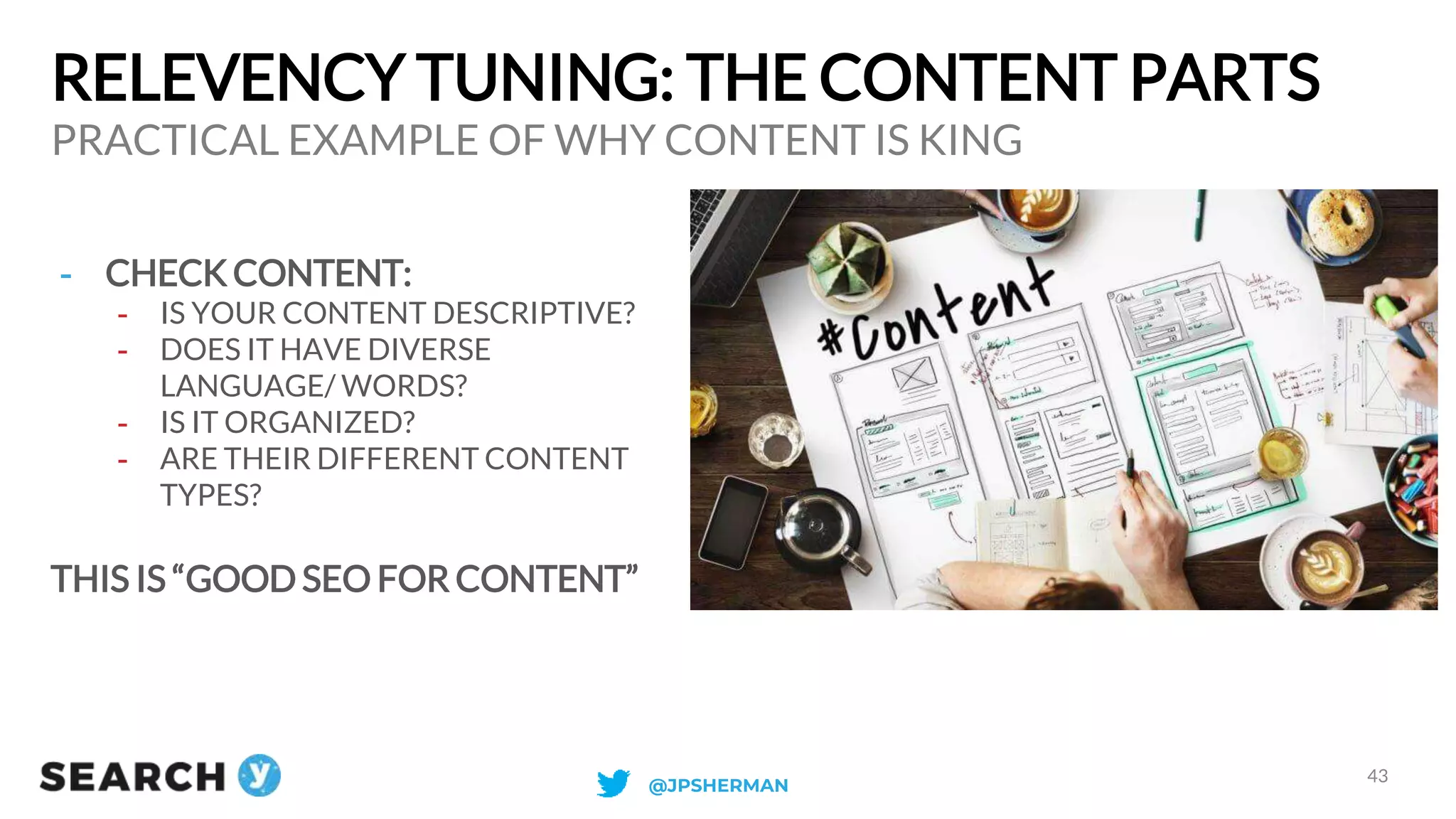 RELEVENCY TUNING: THE CONTENT PARTS
PRACTICAL EXAMPLE OF WHY CONTENT IS KING
43
- CHECK CONTENT:
- IS YOUR CONTENT DESCRIPTIVE?
- DOES IT HAVE DIVERSE
LANGUAGE/ WORDS?
- IS IT ORGANIZED?
- ARE THEIR DIFFERENT CONTENT
TYPES?
THIS IS “GOOD SEO FOR CONTENT”
@JPSHERMAN
 