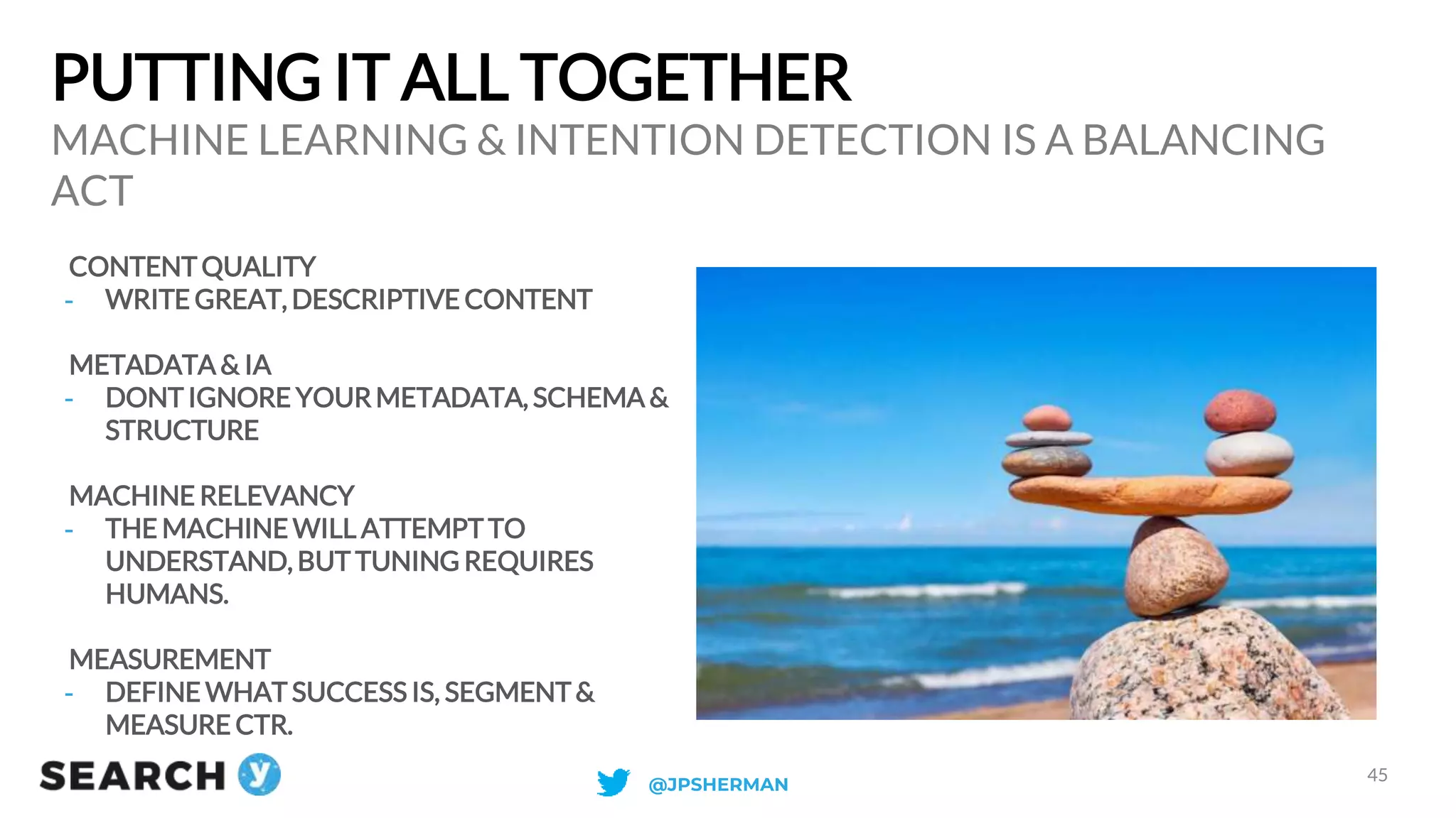 PUTTING IT ALL TOGETHER
CONTENTQUALITY
- WRITE GREAT, DESCRIPTIVE CONTENT
METADATA & IA
- DONTIGNORE YOURMETADATA, SCHEMA &
STRUCTURE
MACHINE RELEVANCY
- THE MACHINE WILL ATTEMPTTO
UNDERSTAND, BUT TUNING REQUIRES
HUMANS.
MEASUREMENT
- DEFINE WHAT SUCCESS IS, SEGMENT&
MEASURE CTR.
MACHINE LEARNING & INTENTION DETECTION IS A BALANCING
ACT
45
@JPSHERMAN
 