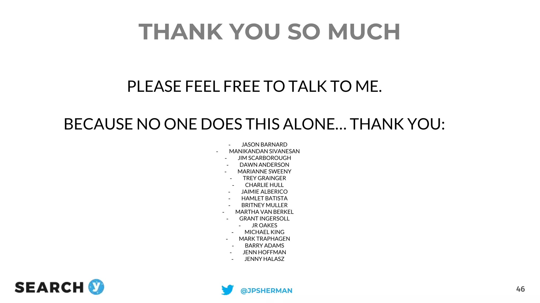 THANK YOU SO MUCH
46@JPSHERMAN
PLEASE FEEL FREE TO TALK TO ME.
BECAUSE NO ONE DOES THIS ALONE… THANK YOU:
- JASON BARNARD
- MANIKANDAN SIVANESAN
- JIM SCARBOROUGH
- DAWN ANDERSON
- MARIANNE SWEENY
- TREY GRAINGER
- CHARLIE HULL
- JAIMIE ALBERICO
- HAMLET BATISTA
- BRITNEY MULLER
- MARTHA VAN BERKEL
- GRANT INGERSOLL
- JR OAKES
- MICHAEL KING
- MARK TRAPHAGEN
- BARRY ADAMS
- JENN HOFFMAN
- JENNY HALASZ
 