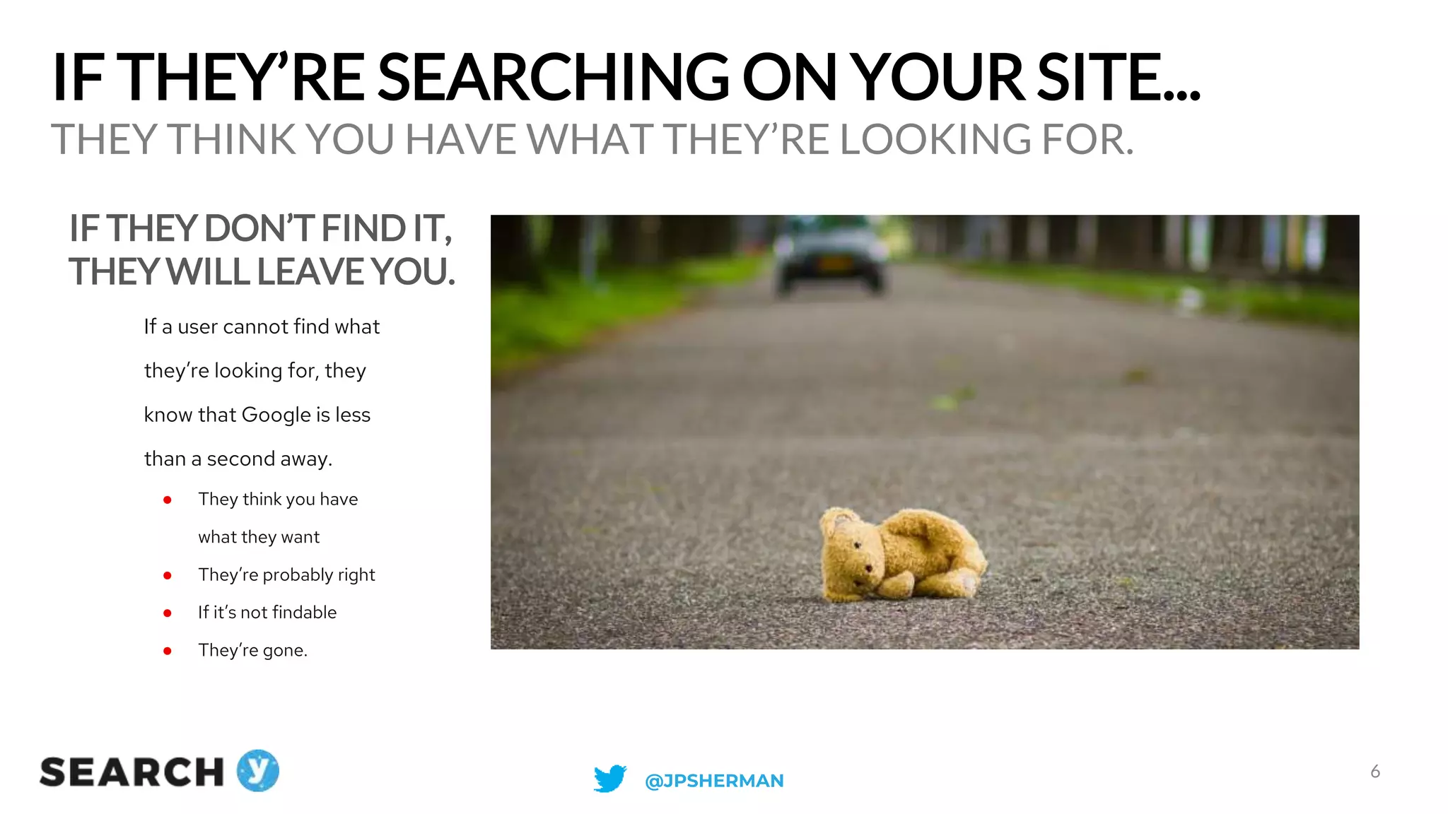 IF THEY’RE SEARCHING ON YOUR SITE...
IF THEY DON’T FIND IT,
THEY WILL LEAVE YOU.
THEY THINK YOU HAVE WHAT THEY’RE LOOKING FOR.
6
If a user cannot find what
they’re looking for, they
know that Google is less
than a second away.
● They think you have
what they want
● They’re probably right
● If it’s not findable
● They’re gone.
@JPSHERMAN
 