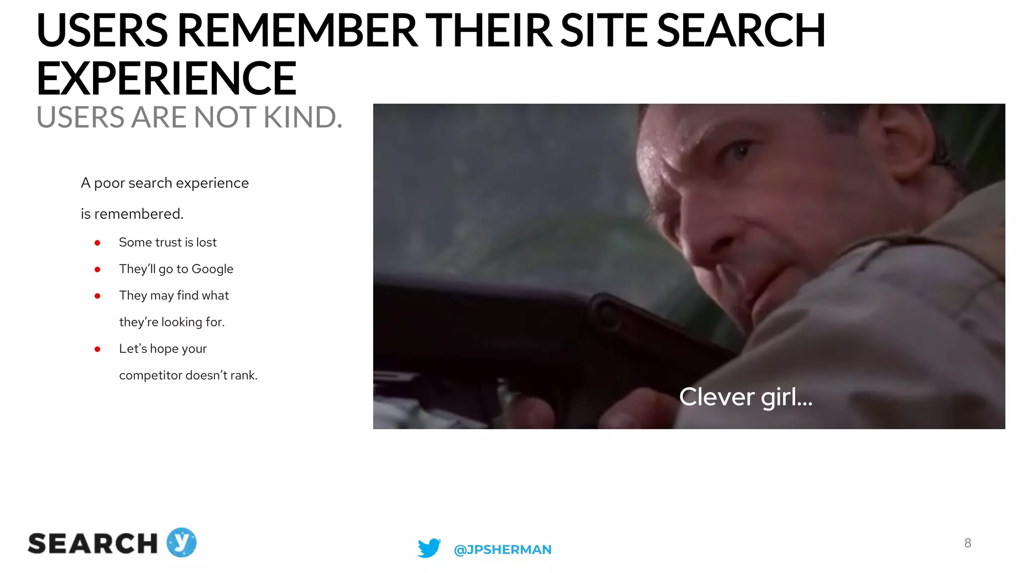 USERS REMEMBER THEIR SITE SEARCH
EXPERIENCE
USERS ARE NOT KIND.
8
Clever girl...
A poor search experience
is remembered.
● Some trust is lost
● They’ll go to Google
● They may find what
they’re looking for.
● Let's hope your
competitor doesn’t rank.
@JPSHERMAN
 