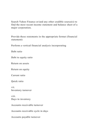 Search Yahoo Finance or/and any other credible source(s) to
find the most recent income statement and balance sheet of a
major corporation.
Provide these statements in the appropriate format (financial
statement)
Perform a vertical financial analysis incorporating
Debt ratio
Debt to equity ratio
Return on assets
Return on equity
Current ratio
Quick ratio
vii.
Inventory turnover
viii.
Days in inventory
Accounts receivable turnover
Accounts receivable cycle in days
Accounts payable turnover
 