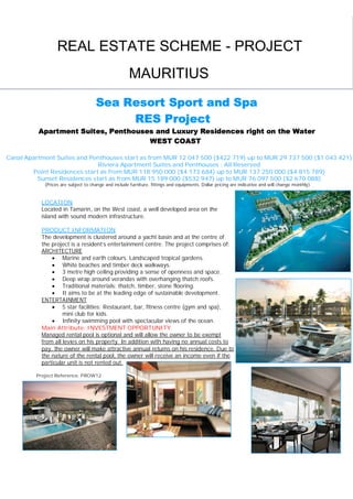 REAL ESTATE SCHEME - PROJECT
                                                     MAURITIUS
                                     Sea Resort Sport and Spa
                                          RES Project
          Apartment Suites, Penthouses and Luxury Residences right on the Water
                                     WEST COAST

Canal Apartment Suites and Penthouses start as from MUR 12 047 500 ($422 719) up to MUR 29 737 500 ($1 043 421)
                              Riviera Apartment Suites and Penthouses : All Reserved
        Point Residences start as from MUR 118 950 000 ($4 173 684) up to MUR 137 250 000 ($4 815 789)
          Sunset Residences start as from MUR 15 189 000 ($532 947) up to MUR 76 097 500 ($2 670 088)
            (Prices are subject to change and include furniture, fittings and equipments. Dollar pricing are indicative and will change monthly)


           LOCATION
           Located in Tamarin, on the West coast, a well developed area on the
           island with sound modern infrastructure.

           PRODUCT INFORMATION
           The development is clustered around a yacht basin and at the centre of
           the project is a resident’s entertainment centre. The project comprises of:
           ARCHITECTURE
                Marine and earth colours. Landscaped tropical gardens.
                White beaches and timber deck walkways.
                3 metre high ceiling providing a sense of openness and space.
                Deep wrap around verandas with overhanging thatch roofs.
                Traditional materials: thatch, timber, stone flooring.
                It aims to be at the leading edge of sustainable development.
           ENTERTAINMENT
                5 star facilities: Restaurant, bar, fitness centre (gym and spa),
                    mini club for kids.
                Infinity swimming pool with spectacular views of the ocean.
           Main Attribute: INVESTMENT OPPORTUNITY
           Managed rental pool is optional and will allow the owner to be exempt
           from all levies on his property. In addition with having no annual costs to
           pay, the owner will make attractive annual returns on his residence. Due to
           the nature of the rental pool, the owner will receive an income even if the
           particular unit is not rented out.

         Project Reference: PROW12




                                                 CONTACT SEEFF MAURITIUS:
                                 Phone: + (230) 483 8568                 Email: seeff.mauritius@intnet.mu
 