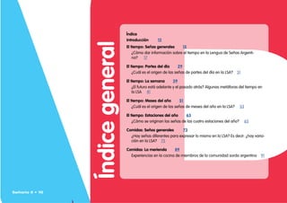 Índice
general
Índice
Introducción    12
El tiempo: Señas generales   15
¿Cómo dar información sobre el tiempo en la Lengua de Señas Argenti-
na? 17
El tiempo: Partes del día   29
¿Cuál es el origen de las señas de partes del día en la LSA? 31
El tiempo: La semana   39
¿El futuro está adelante y el pasado atrás? Algunas metáforas del tiempo en
la LSA 41
El tiempo: Meses del año   51
¿Cuál es el origen de las señas de meses del año en la LSA? 53
El tiempo: Estaciones del año   63
¿Cómo se originan las señas de las cuatro estaciones del año? 65
Comidas: Señas generales    73
¿Hay señas diferentes para expresar lo mismo en la LSA? Es decir: ¿hay varia-
ción en la LSA? 75
Comidas: La merienda   89
Experiencias en la cocina de miembros de la comunidad sorda argentina 91
Señario II • 10
 