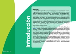 Introducción
Introducción
Este libro forma parte de un proyecto más grande que lleva el mismo nombre:
ProyectoSeñario.Esteproyecto surgeenelaño2017conelobjetivodecrearrecursos
bilingües LSA-español destinados para infancias sordas, familias y escuelas.
Gracias a un subsidio que otorgó el Ministerio de Hábitat y Desarrollo Humano
Gobierno de la Ciudad Autónoma de Buenos Aires en el año 2017, miembros del
Departamento de LSA de la CAS junto con representantes de 15 asociaciones de
personas sordas del país realizaron una selección de aproximadamente 1200
señas y expresiones de la LSA que consideran básicas para la comunicación en
contextos escolares y familiares. Estas señas fueron filmadas en distintas jornadas
de trabajo en la ciudad de Buenos Aires. Para estas jornadas de filmación, se
contó con la participación de 32 personas sordas voluntarias, quienes viajaron
desde distintos lugares del país.
Como primer resultado de este trabajo colectivo, en el año 2019 la CAS publicó
Señario 1. Este es un libro digital y de acceso gratuito. Allí se presentan 230 entradas
léxicas de la Lengua de Señas Argentina (LSA) con sus equivalentes en español
escrito. Estas entradas léxicas se organizan en los siguientes temas: saludos y
señas básicas de la comunicación, el alfabeto manual argentino, la escuela, los
números, las provincias, la familia, deportes, juegos, los colores y el clima. Para
cada categoría temática, hay fotografías y videos de las entradas léxicas, como así
también ilustraciones. También hay códigos QR para enlazar cada entrada léxica
con el video de la seña o expresión en la LSA correspondiente. Asimismo, en cada
categoría temática hay notas culturales para conocer algunas cuestiones básicas
de la comunidad sorda. Debido a la pandemia por COVID-19 y a las grandes
dificultades para conseguir nuevos subsidios para avanzar, debimos poner en
pausa el proyecto.
Señario II • 12
 