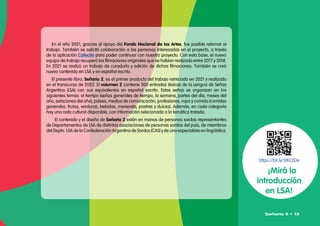 En el año 2021, gracias al apoyo del Fondo Nacional de las Artes, fue posible retomar el
trabajo. También se solicitó colaboración a las personas interesadas en el proyecto, a través
de la aplicación Cafecito para poder continuar con nuestro proyecto. Con esta base, el nuevo
equipo de trabajo recuperó las filmaciones originales que se habían realizado entre 2017 y 2018.
En 2021 se realizó un trabajo de curaduría y edición de dichas filmaciones. También se creó
nuevo contenido en LSA y en español escrito.
El presente libro, Señario 2, es el primer producto del trabajo reiniciado en 2021 y realizado
en el transcurso de 2022. El volumen 2 contiene 300 entradas léxicas de la Lengua de Señas
Argentina (LSA) con sus equivalentes en español escrito. Estas señas se organizan en los
siguientes temas: el tiempo (señas generales de tiempo, la semana, partes del día, meses del
año, estaciones del año), países, medios de comunicación, profesiones, ropa y comida (comidas
generales, frutas, verduras, bebidas, merienda, postres y dulces). Además, en cada categoría
hay una nota cultural disponible, con información relacionada a la temática tratada.
El contenido y el diseño de Señario 2 están en manos de personas sordas representantes
de Departamentos de LSA de distintas asociaciones de personas sordas del país, de miembros
del Depto. LSA de la Confederación Argentina de Sordos (CAS) y de una especialista en lingüística.
https://bit.ly/3tKCEDe
¡Mirá la
introducción
en LSA!
Señario II • 13
 
