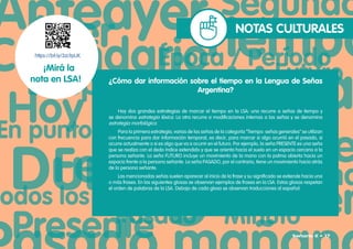 NOTAS CULTURALES
¿Cómo dar información sobre el tiempo en la Lengua de Señas
Argentina?
Hay dos grandes estrategias de marcar el tiempo en la LSA: una recurre a señas de tiempo y
se denomina estrategia léxica. La otra recurre a modificaciones internas a las señas y se denomina
estrategia morfológica.
Para la primera estrategia, varias de las señas de la categoría “Tiempo: señas generales“ se utilizan
con frecuencia para dar información temporal, es decir, para marcar si algo ocurrió en el pasado, si
ocurre actualmente o si es algo que va a ocurrir en el futuro. Por ejemplo, la seña PRESENTE es una seña
que se realiza con el dedo índice extendido y que se orienta hacia el suelo en un espacio cercano a la
persona señante. La seña FUTURO incluye un movimiento de la mano con la palma abierta hacia un
espacio frente a la persona señante. La seña PASADO, por el contrario, tiene un movimiento hacia atrás
de la persona señante.
Las mencionadas señas suelen aparecer al inicio de la frase y su significado se extiende hacia una
o más frases. En las siguientes glosas se observan ejemplos de frases en la LSA. Estas glosas respetan
el orden de palabras de la LSA. Debajo de cada glosa se observan traducciones al español:
https://bit.ly/3zL9pUK
¡Mirá la
nota en LSA!
Señario II • 17
 