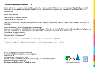 Confederación Argentina de Sordomudos - CAS
Señario de términos y expresiones básicas en la Lengua de Señas Argentina / Verónica Villarreal [et al.]; contribuciones de Agustín Rodríguez; editado
por Verónica Villarreal; Rocío Anabel Martínez - Volumen 2 - 1a ed. - Ciudad Autónoma de Buenos Aires: Confederación Argentina de Sordos, 2022.
Libro digital, PDF
Archivo Digital: descarga
ISBN 978-987-47104-0-6 (Obra completa)
ISBN 978-987-47104-2-0 (Volumen 2)
1. Recursos Educacionales. 2. Diccionarios. 3. Práctica del Lenguaje. I. Villarreal, Verónica, ed. II. Rodríguez, Agustín, colab. III. Martínez, Rocío Anabel, ed.
CDD 419.82
Editoras del Volumen 2: Verónica Villarreal y Rocío Anabel Martínez
Autores/as: Verónica Villarreal, Rocío Anabel Martínez, Mariana Bargiano, Patricia Juárez, Daniela Castellano, Mariana Rodríguez, Carolina Rodríguez, Ana
María Perri, Elizabeth Enríquez, Beatriz Pellegrini, Rubén Matías Peñas, Noemí Sepúlveda, Gabriela Martín y Cecilia Berón.
Contribuciones de: Agustín Rodríguez
Diseño de tapa y diseño interior: Hugo Farfán
Maquetado: Rocío Anabel Martínez
El libro cuenta con derecho al uso de las ilustraciones a través de una licencia obtenida en Vecteezy.
Proyecto financiado por el Fondo Nacional de las Artes y por todas las personas que donaron a Cafecito.
© 2022 Confederación Argentina de Sordos (CAS)
Yerbal 176, Ciudad Autónoma de Buenos Aires, Argentina
https://cas.org.ar
Hecho el depósito que marca la Ley 11.723
Prohibida su reproducción total o parcial, incluyendo fotocopia, sin la autorización expresa
del sello editorial. Derechos reservados.
Ejemplar de distribución gratuita. Prohibida su venta.
 