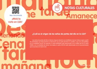 NOTAS CULTURALES
https://bit.ly/3A5a1DL
¡Mirá la
nota en LSA!
¿Cuál es el origen de las señas de partes del día en la LSA?
Las señas de partes del día no tienen ninguna relación con el alfabeto manual. Estas surgen a partir
de actividades que típicamente se relacionan con la parte del día en cuestión y que son perceptibles
en la modalidad visual. Por ejemplo, la seña MAÑANA está relacionada con la salida del sol; la seña
TARDE, con la actividad de tomar una siesta; la seña NOCHE está relacionada con el oscurecimiento
que se produce al caer el sol.
Señario II • 31
 