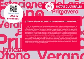 NOTAS CULTURALES
https://bit.ly/43kBs9O
¡Mirá la
nota en LSA!
¿Cómo se originan las señas de las cuatro estaciones del año?
En la LSA hay señas para cada estación del año (verano, otoño, invierno, primavera). Estas señas se
originan de actividades que típicamente se producen en esa misma estación del año. Más concretamente,
OTOÑO surge de la caída de las hojas que se produce en ese momento, mientras que INVIERNO surge
de la acción de temblar a causa del frío. Las señas VERANO y PRIMAVERA surgen de la actividad de
apantallarse con las manos, algo que ocurre cuando hay una temperatura más alta. La diferencia entre
una y otra es que la seña VERANO se produce con una intensificación, que se observa con un movimiento
más amplio y lento, ojos semicerrados, labios redondeados y exhalando mucho aire por la boca.
Por otra parte, hay dos formas de producir la seña PRIMAVERA. En una, la seña es una forma más
atenuada de la seña VERANO, en tanto se produce con un movimiento y rasgos no manuales más suaves
(el movimiento es más corto, la exhalación de aire es más tenue, etc.). En la segunda variante -que es la
que se muestra en Señario-, se produce un compuesto que surge de la unión de dos señas: la seña FLOR
más la seña recién descripta para PRIMAVERA.
Señario II • 65
 