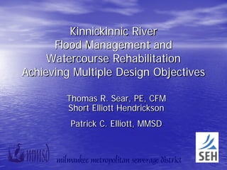 Kinnickinnic River
      Flood Management and
     Watercourse Rehabilitation
Achieving Multiple Design Objectives

        Thomas R. Sear, PE, CFM
        Short Elliott Hendrickson
         Patrick C. Elliott, MMSD
 