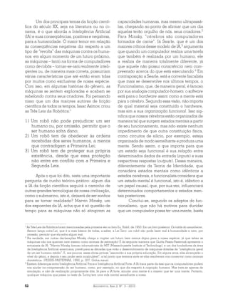 Argumentos, Ano 2, N°. 3 - 201052
Um dos principais temas da ficção cientí­
fica do século XX, seja na literatura ou no ci­
nema, é o que aborda a Inteligência Artificial
(IA) e suas conseqüências, positivas e negativas,
para a humanidade. O maior temor em relação
às conseqüências negativas diz respeito a um
tipo de “revolta” das máquinas contra os huma-
nos: em algum momento de um futuro próximo,
as máquinas – tanto na forma de computadores
como de robôs – tornar-se-iam realmente inteli-
gentes ou, de maneira mais correta, possuiriam
várias características que até então eram tidas
por muitos como exclusivas de nossa espécie.
Com isso, em algumas histórias do gênero, as
máquinas se sentem exploradas e acabam se
rebelando contra seus criadores. Foi pensando
nisso que um dos maiores autores de ficção
científica de todos os tempos, Isaac Asimov, criou
as Três Leis da Robótica:1
1) Um robô não pode prejudicar um ser
humano ou, por omissão, permitir que o
ser humano sofra dano;
2) Um robô tem de obedecer às ordens
recebidas dos seres humanos, a menos
que contradigam a Primeira Lei;
3) Um robô tem de proteger sua própria
existência, desde que essa proteção
não entre em conflito com a Primeira e
Segunda Leis.
Após o que foi dito, resta uma importante
pergunta de cunho teórico-prático: algum dia
a IA da ficção científica seguirá o caminho de
outras grandes tecnologias de nossa civilização,
como o submarino, isto é, deixará de ser sonhos
para se tornar realidade? Marvin Minsky, um
dos expoentes da IA, acha que é só questão de
tempo para as máquinas não só atingirem as
1
As Três Leis da Robótica foram mencionadas pela primeira vez no livro Eu, Robô, de 1950. Em um livro posterior, Os robôs do amanhecer,
Asimov lança outra Lei, que é a mais básica de todas, a saber, a Lei Zero: um robô não pode fazer mal à humanidade e nem, por
omissão, permitir que ela sofra algum mal.
2
Na verdade, em outras declarações Minsky chega a cogitar um futuro bem menos digno para a nossa espécie, já que talvez as
máquinas não nos queiram nem mesmo como animais de estimação! É da seguinte maneira que Guitta Pessis-Pasternak apresenta o
entusiasta da IA: “Marvin Minsky, famoso informaticista do MIT (Massachussetts Institute of Technology), e um dos fundadores da área
de Inteligência Artificial americana, prevê para as décadas que virão o desenvolvimento de máquinas dotadas de “inteligência geral
de um ser humano médio”. E, aos poucos, essas obras-primas “assumirão a sua própria educação. Em alguns anos, elas alcançarão o
nível do gênio, e depois o seu poder será incalculável”; a tal ponto que teremos sorte se elas resolverem nos conservar como animais
domésticos. (PESSIS-PASTERNAK, 1992, p. 207. Grifos meus).
3
Existem diferenças entre Inteligência Artificial Fraca e Inteligência Artificial Forte. A IA fraca parte da tese que os computadores podem
nos ajudar na compreensão do ser humano, como, por exemplo, no que diz respeito à cognição humana. Mas trata-se apenas de
simulação, e não de realização propriamente dita. Já para a IA forte, simular uma mente é o mesmo que ter uma mente. Portanto,
qualquer máquina que passe no teste de Turing tem uma vida mental semelhante a nossa.
capacidades humanas, mas mesmo ultrapassá-
las, chegando ao ponto de afirmar que um dia
aquelas terão orgulho de nós, seus criadores.2
Para Minsky, “cérebros são computadores
formados de carne”. Já Searle, que é um dos
maiores críticos desse modelo de IA,3
argumenta
que quando um computador realiza uma tarefa
que também é realizada por um humano, ele
a realiza de maneira totalmente diferente, já
que aquele não possui consciência nem com-
preensão acerca do que está executando.4
Em
contraposição a Searle, está a corrente fisicalista
que mais se desenvolve nos últimos tempos, o
Funcionalismo, que, de maneira geral, é famoso
por sua analogia computador-homem: o software
está para o hardware assim como a mente está
para o cérebro. Segundo essa visão, não importa
de qual material seja constituído o hardware,
mas sim a sua organização funcional. Isso sig-
nifica que nossos cérebros estão organizados de
maneira tal que surgem estados mentais a partir
de seu funcionamento, mas não existe nenhum
impedimento de que outra constituição física,
como circuitos de silício, por exemplo, esteja
organizada de modo semelhante e produza uma
mente. Sendo assim, o que importa para que
um estado seja funcional é sua relação entre
determinados dados de entrada (inputs) e suas
respectivas respostas (outputs). Dessa maneira,
diferentemente da Teoria de Identidade, que
considera estados mentais como idênticos a
estados cerebrais, o funcionalista considera que
um estado mental é funcional, isto é, idêntico a
um papel causal, que, por sua vez, influenciará
determinados comportamentos e estados men-
tais posteriores.
Conclui-se, segundo os adeptos do fun-
cionalismo, que não há motivos para duvidar
que um computador possa ter uma mente, basta
 