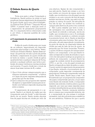 Argumentos, Ano 2, N°. 3 - 201054
O Debate Acerca do Quarto
Chinês
Trinta anos após o artigo Computação e
Inteligência, Searle publica um artigo no qual
propõe seu famoso experimento de pensamento
do quarto chinês, que é uma crítica à Inteligên-
cia Artificial Forte (IA Forte).10
Segundo Moural
(2003), é possível fazer a distinção entre a)
o experimento de pensamento propriamente
dito, b) o argumento teórico relacionado a este
e, por último, c) algumas questões de cunho
periférico.
a) O experimento de pensamento do quarto
chinês
A idéia do quarto chinês surgiu por causa
de um software, especializado em responder
perguntas relacionadas a uma história, desen-
volvido por Schank e Abelson. Apesar desse sof-
tware, em particular, ter sido o ponto de partida
de Searle, o experimento do quarto chinês não
se limita ao mesmo: o quarto chinês se aplica
igualmente bem a qualquer máquina de Turing,
portanto a qualquer software que tenha a pre-
tensão de possuir fenômenos mentais similares
aos humanos. O quarto chinês tem o intuito de
atacar duas teses centrais da IA, a saber:
1) Que é lícito afirmar categoricamente que a
máquina realmente compreende11
a história
e é capaz de prover respostas adequadas às
perguntas que lhe são feitas;
2) Que a máquina e seu programa são capazes
de explicar a capacidade humana para se en-
tender uma história e responder às perguntas
sobre a mesma.
O experimento de pensamento é o se-
guinte. Searle é um falante de inglês que não
compreende nada de chinês12
e está trancado
dentro de um quarto. Searle recebe algumas
tiras de papel escritas em chinês por meio de
uma abertura. Apesar de não compreender o
que está escrito, Searle tem acesso a um livro
que contém um conjunto de regras, escrito em
inglês, que correlaciona a tira de papel que ele
recebeu a um outro conjunto de tiras de papel,
também escritas em chinês, que está à sua dis-
posição no interior do quarto. As instruções do
livro são do tipo “ao receber tira contendo x,
coloque pela abertura da porta a tira contendo
y”. Vale a pena ressaltar que tanto x como y
são mensagens com caracteres em chinês, e
que Searle só entende a instrução, escrita em
inglês, que correlaciona x com y. A correlação
entre o símbolo recebido e o símbolo enviado
é puramente formal, isto é, Searle os identifica
unicamente pelos seus formatos. Sem que Se-
arle saiba, ele está respondendo corretamente,
do ponto de vista de um observador falante de
chinês que está do lado de fora do quarto, às
perguntas que lhe foram fornecidas. Portanto,
o quarto chinês se comporta de maneira seme-
lhante a um computador: a tira que Searle re-
cebe corresponde ao dado de entrada ou input;
o livro de instruções é análogo ao programa ou
software de computador; o próprio Searle faz
o papel da unidade central de processamento
(CPU); e, por fim, a tira de papel enviada por
Searle corresponde ao dado de saída ou output.
O ponto central do experimento de pensamento
é que Searle, imitando o funcionamento de um
computador, pode responder corretamente às
perguntas em chinês sem compreender nada de
chinês. Sendo assim, Searle ataca a tese 1 da
IA mostrando que um programa de computador
não possui compreensão genuína, já que assim
como Searle não entende chinês, o computador
também não entende a história sobre a qual ele
responde, por mais que essas respostas sejam
corretas e semelhantes às que seriam dadas por
um ser humano. Portanto, manipular símbolos
não é o mesmo que compreender símbolos, isto
é, a manipulação de uma sintaxe é condição
necessária, mas não suficiente para a existência
de uma semântica. Podemos ver que o quarto
10
Minds, brains, and programs, publicado em The Behavioral and Brain Sciences, Volume 3, p. 427-424 (1980) Este artigo foi traduzido
para o português por Cléa Regina de Oliveira Ribeiro com o título de Mentes, Cérebros e Programas, In: J. F. Teixeira, Cérebros,
Máquinas e Consciência: Uma introdução à Filosofia da Mente (São Carlos: Editora da UFSCar, 1996), pp. 61-93.
11
Compreensão nesse sentido não significa que a máquina é apenas capaz de imitar o comportamento humano, mas que, de fato, a
máquina possui estados mentais semelhantes aos nossos.
12
O que chamamos de língua chinesa é na verdade formada por uma família de línguas pertencentes ao ramo sino-tibetano. O mandarim
e o cantonês são dois dos dialetos mais conhecidos da língua chinesa.
 