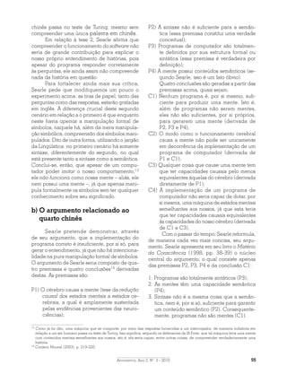 Argumentos, Ano 2, N°. 3 - 2010 55
chinês passa no teste de Turing, mesmo sem
compreender uma única palavra em chinês.
Em relação à tese 2, Searle afirma que
compreender o funcionamento do software não
seria de grande contribuição para explicar o
nosso próprio entendimento de histórias, pois
apesar do programa responder corretamente
às perguntas, ele ainda assim não compreende
nada da história em questão.
Para fortalecer ainda mais sua crítica,
Searle pede que modifiquemos um pouco o
experimento acima: as tiras de papel, tanto das
perguntas como das respostas, estarão grafadas
em inglês. A diferença crucial deste segundo
cenário em relação a o primeiro é que enquanto
neste havia apenas a manipulação formal de
símbolos, naquele há, além da mera manipula-
ção simbólica, compreensão dos símbolos mani-
pulados. Dito de outra forma, utilizando o jargão
da Lingüística: no primeiro cenário há somente
sintaxe, diferentemente do segundo, no qual
está presente tanto a sintaxe como a semântica.
Conclui-se, então, que apesar de um compu-
tador poder imitar o nosso comportamento,13
ele não funciona como nossa mente – aliás, ele
nem possui uma mente –, já que apenas mani-
pula formalmente os símbolos sem ter qualquer
conhecimento sobre seu significado.
b) O argumento relacionado ao
quarto chinês
Searle pretende demonstrar, através
de seu argumento, que a implementação do
programa correto é insuficiente, por si só, para
gerar o entendimento, já que não há intenciona-
lidade na pura manipulação formal de símbolos.
O argumento de Searle seria composto de qua-
tro premissas e quatro conclusões14
derivadas
destas. As premissas são:
P1) O cérebro causa a mente (tese da redução
causal dos estados mentais a estados ce-
rebrais, a qual é amplamente sustentada
pelas evidências provenientes das neuro-
ciências);
P2) A sintaxe não é suficiente para a semân­
tica (essa premissa constitui uma verdade
conceitual);
P3) Programas de computador são totalmen-
te definidos por sua estrutura formal ou
sintática (essa premissa é verdadeira por
definição);
P4) A mente possui conteúdos semânticos (se-
gundo Searle, isso é um fato óbvio).
	 Quatro conclusões são geradas a partir das
premissas acima, quais sejam:
C1) Nenhum programa é, por si mesmo, sufi-
ciente para produzir uma mente. Isto é,
além de programas não serem mentes,
eles não são suficientes, por si próprios,
para gerarem uma mente (derivada de
P2, P3 e P4);
C2) O modo como o funcionamento cerebral
causa a mente não pode ser unicamente
em decorrência da implementação de um
programa de computador (derivada de
P1 e C1);
C3) Qualquer coisa que cause uma mente tem
que ter capacidades causais pelo menos
equivalentes àquelas do cérebro (derivada
diretamente de P1);
C4) A implementação de um programa de
computador não seria capaz de dotar, por
si mesma, uma máquina de estados mentais
semelhantes aos nossos, já que esta teria
que ter capacidades causais equivalentes
às capacidades do nosso cérebro (derivada
de C1 e C3).
Com o passar do tempo, Searle reformula,
de maneira cada vez mais concisa, seu argu-
mento. Searle apresenta em seu livro o Mistério
da Consciência (1998, pp. 38-39) o núcleo
central do argumento, o qual consiste apenas
das premissas P2, P3, P4 e da conclusão C1:
1. Programas são totalmente sintáticos (P3);
2. As mentes têm uma capacidade semântica
(P4);
3. Sintaxe não é a mesma coisa que a semân­
tica, nem é, por si só, suficiente para garantir
um conteúdo semântico (P2). Consequente­
mente, programas não são mentes (C1).
13
Como já foi dito, uma máquina que se comporte, por meio das respostas fornecidas a um interrogador, de maneira indistinta em
relação a um ser humano passa no teste de Turing. Isso significa, segundo os defensores da IA Forte, que tal máquina teria uma mente
com conteúdos mentais semelhantes aos nossos, isto é, ela seria capaz, entre outras coisas, de compreender verdadeiramente uma
história.
14
Conferir Moural (2003), p. 219-220.
 