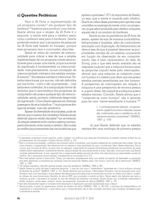 Argumentos, Ano 2, N°. 3 - 201056
c) Questões Periféricas
Para a IA Forte a implementação de
um programa correto15
em qualquer tipo de
hadware16
bastaria para produzir uma mente.
Searle afirma que o slogan da IA Forte é o
seguinte: a mente está para o cérebro assim
como o software está para o hardware. Searle
pretende mostrar que o programa de pesquisa
da IA Forte está fadado ao fracasso, porque
esse programa leva a conclusões absurdas.
Searle se utiliza do conceito de intencio-
nalidade para criticar a tese de que a simples
implementação de um programa correto seria su-
ficiente para causar uma mente, já que sua teoria
do significado é fundamentada na intencionali-
dade, mais precisamente, na sua concepção da
intencionalidade intrínseca dos estados mentais.
A maioria17
dos estados mentais é intencional. Es-
tados intencionais, por sua vez, não são definidos
por sua forma – como o são os programas –, mas
pelos seus conteúdos. Já a manipulação formal de
símbolos que é característica dos programas de
computador não possui qualquer tipo de intencio-
nalidade, sendo, portanto, totalmente desprovida
de significado. Como Searle assinala em diversas
passagens de seus trabalhos:18
os programas têm
apenas sintaxe, mas não semântica.
Apesardadiversidadedepropostas,pode-se
afirmarqueamaioriadoscientistasefilósofosatuais
defende alguma versão fisicalista19
em se tratando
darelaçãoexistenteentrementeesistemanervoso,
particularmente,entrementeecérebro.Sãomuitas
as evidências provenientes das neurociências que
apóiamapremissa1(P1)doargumentodeSearle,
ou seja, que a mente é causada pelo cérebro.
Searle se utiliza dessa premissa para apontar mais
uma falha na analogia da mente como um progra-
ma,jáqueestaéproduzidapelocérebro,enquanto
aquele não é um produto do hardware.
Searle acusa os partidários da IA forte de
serem, apesar de soar de maneira contraditória,
behavioristas e dualistas, além de confundirem
simulação com duplicação. Ao behaviorismo se
deve à tese de que é possível descrever as pro-
priedades mentais de um sistema unicamente
em função da observação de seu comporta-
mento. Isso é bem característico do teste de
Turing, pois o que está sendo avaliado são as
respostas (outputs) que a máquina fornece para
as perguntas (inputs) feitas pelo interrogador:
afirmar que uma máquina se comporta como
um humano é o mesmo que dizer que ela possui
estados mentais semelhantes aos dos homens.
A perspectiva do interrogador em relação à
máquina é uma perspectiva de terceira pessoa
e, a partir desta, ele julgará se a máquina possui
estados mentais. Contudo, Searle afirma que o
“comportar-se como humano” não é garantia
para ter uma “mente semelhante à humana:”20
[...] ontologicamente falando, comporta-
mento, papel funcional e relações causais
são irrelevantes para a existência de fe-
nômenos mentais conscientes21
(SEARLE,
1997, p. 103).
Já que Searle defende que os estados
mentais têm uma ontologia de primeira pessoa
15
A expressão programa correto significa, neste contexto, um software que descreva formalmente os estados mentais através de um
processamento de informação. Conferir Moural (2003), p. 221.
16
Para a corrente funcionalista, o software tem primazia sobre o hardware, pois aquele independe da constituição física deste. Dito de
outra maneira, a organização dos elementos de um sistema é mais importante do que a constituição física destes elementos. Daí se
conclui que circuitos de silício, só para citar um exemplo, organizados de maneira formalmente semelhante aos neurônios de nosso
cérebro serão responsáveis, causalmente falando, pela produção de uma mente similar à nossa. Tese esta, como já foi visto, que Searle
combate veementemente, já que, segundo ele, a organização destes circuitos de silício não reproduziria as capacidades causais do
cérebro. Ver o argumento acima exposto, notadamente as conclusões C3 e C4.
17
Nem todo estado mental é intencional: “Posso, por exemplo, simplesmente estar num estado de espírito de depressão ou exultação
sem estar deprimido ou exultante por qualquer coisa em particular. Nesses casos, meu humor, como tal, não é intencional” (SEARLE,
1997, p. 188)
18
“No jargão linguístico, eles têm apenas sintaxe, mas não semântica” (SEARLE, 1996, p. 86).
19
Searle chega ao ponto de fazer a seguinte pergunta: “o que fez com que o “materialismo” parecesse ser o único enfoque racional
da filosofia da mente?” (SEARLE, 1997, p. 10). Searle defende que sua teoria, o Naturalismo Biológico, não se enquadra nem como
dualismo nem como fisicalismo, já que apesar das diferenças entre essas duas correntes elas incorrem no mesmo erro básico, a saber,
se utilizam de uma terminologia obsoleta, do século XVII, que contrapõe o mental ao físico. Sendo assim, ele defende que tanto o
dualismo quanto o fisicalismo se apóiam no que ele designa de dualismo conceitual. Searle afirma que “a tradição materialista é
sólida, ubíqua e, ainda assim, evasiva”, sendo, erroneamente, chamada de ciência (SEARLE, 1997, p. 18).
20
Isso está intimamente ligado à confusão entre simulação e duplicação que será apresentada logo a seguir.
21
Searle propõe, a partir do experimento mental do cérebro de silício (SEARLE, 1997, p. 98-105), o princípio da independência de
consciência e comportamento, o qual afirma que o comportamento não é nem condição suficiente nem condição necessária para
os fenômenos mentais.
 