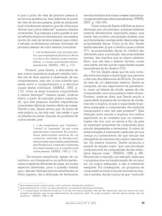 Argumentos, Ano 2, N°. 3 - 2010 57
e que o ponto de vista de primeira pessoa é,
em termos epistêmicos, bem diferente do ponto
de vista de terceira pessoa, pode-se perguntar
qual o fundamento empírico que ele utiliza para
afirmar que outros sistemas22
possuem estados
conscientes. Sua resposta a esta questão é que
os métodos empíricos utilizados por uma pessoa
(ponto de vista de terceira pessoa) para inferir
e estudar os fenômenos mentais (ontologia de
primeira pessoa) de outro sistema consciente
[...] se fundamentam num princípio prá-
tico que empregamos alhures na ciência
e no dia-a-dia: mesmas causas-mesmos-
efeitos, e causas semelhantes-efeitos-
semelhantes. (SEARLE, 1997, p. 112).
Portanto, para Searle, a descoberta de
que outros organismos possuem estados men-
tais não se deve apenas à observação de seu
comportamento, mas, sim, a uma conexão que
existe entre o comportamento e a estru­tura
causal destes indivíduos. (SEARLE, 1997, p.
115): como os seres humanos compartilham
a mesma fisiologia23
(mesma causa), pode-se
inferir, a partir do princípio prático supracita-
do, que eles possuem também experiências
conscientes idênticas (mesmo efeito) às nossas.
Devido a isso, Searle afirma que, do ponto de
vista prático ou da vida real, não existe o que
os filósofos da mente chamam do problema de
outras mentes, pois
[...] não sustentamos uma “hipótese”,
“crença” ou “suposição” de que outras
pessoas sejam conscientes. Ao contrário,
temos determinadas maneiras de nos
comportar advindas do Background,
determinadas capacidades possibilitadas
pelo Background, e essas são constitutivas
de nossas relações com a consciência de
outras pessoas. (SEARLE, 1997, p. 116).
De maneira semelhante, apesar de um
cachorro, um chimpanzé ou um golfinho perten-
cerem a espécies diferentes da nossa, em muitos
aspectos relevantes, para a questão tratada
aqui, eles são fisiologicamente semelhantes ao
Homo sapiens, daí a atribuição de fenômenos
mentais similares aos nossos a esses organismos:
causas semelhantes-efeitos semelhantes. (PRATA,
2007, p. 184-185)
Outra crítica de Searle à IA Forte se deve a
afirmação que, em princípio, qualquer substrato
material devidamente organizado possui uma
mente. Isso constitui uma posição dualista, pois
as propriedades mentais estão dissociadas das
propriedades físicas. Como já foi dito, Searle
rejeita essa tese: já que o cérebro causa a mente
(P1), as propriedades físicas do cérebro são
relevantes para a produção das propriedades
mentais. Isso significa que se algum substrato
físico, que não seja o sistema nervoso, causa
uma mente, ele tem que ter capacidades causais
equivalentes às do cérebro (C3).
Por fim, Searle alega que há uma confu-
são entre simulação e duplicação que permeia
o discurso dos defensores da IA Forte. Do ponto
de vista de um observador externo, Searle se
comporta, em seu experimento de pensamen-
to, como um falante de chinês, apesar de não
compreender uma única palavra neste idioma.
Portanto, pode-se dizer que Searle simula a
capacidade lingüística de um falante de chinês,
mas não a duplica, já que a capacidade lingü-
ística pressupõe a compreensão dos símbolos
manipulados e esta não está presente24
. Essa
distinção entre simular e duplicar fica melhor
explicitada ao se constatar que um metereo-
logista não fica com os nervos à flor da pele
ao empregar programas de computador para
simular tempestades e terremotos. A calma do
metereologista é totalmente justificada em sua
crença ou conhecimento de que simular tais
intempéries da natureza não implica reproduzi-
las. Da mesma maneira, Searle pergunta o
porquê de alguém supor “que uma simulação
computacional da compreensão de fato enten-
deria alguma coisa.” (SEARLE, 1996, p. 88).
Para simular a cognição, por exemplo, basta que
o programa atue na transformação de um input
em um output adequado, e isso é totalmente
exeqüível. Por conseguinte, um programa de
computador se limita a simular fenômenos natu-
rais e mentais, donde conclui-se que “confundir
22
Tanto pessoas quanto outros animais, como cachorros, chimpanzés e golfinhos.
23
Desconsiderando-se, é claro, os casos patológicos e as pequenas diferenças individuais.
24
“[...] a manipulação de símbolos formais por si só não tem intencionalidade: eles não têm significado, eles nem mesmo são mani-
pulações de símbolos, uma vez que esses símbolos não significam nada”. No jargão lingüístico, eles têm apenas sintaxe, mas não
semântica. ” (SEARLE, 1996, p. 86).
 