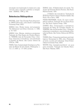 Argumentos, Ano 2, N°. 3 - 201058
simulação com duplicação é o mesmo erro, seja
com dor, amor, cognição, incêndio ou tempes-
tade.” (SEARLE, 1996, p. 89).
Referências Bibliográficas
MOURAL, Josef. The Chinese Room Argument.
In: SMITH, Barry (Ed.). John Searle. Cambridge
University Press, 2003.
SEARLE, John. Minds, brains, and programs.
The Behavioral and Brain Sciences, 3, 1980,
p. 417-424.
SEARLE, John. Mentes, cérebros e programas.
Tradução de Cléa Regina de Oliveira Ribeiro.
In: TEIXEIRA, João de Fernandes (Org.). Cére-
bros, máquinas e consciência: uma introdução
à Filosofia da Mente. São Carlos: Editora da
UFSCar, 1996.
PRATA, Tárik. Subjetividade Ontológica na Filo-
sofia da Mente de John Searle. Philósophos. v.
12, n. 2, 2007, p. 171-204, jul/dez.
SEARLE, John. A Redescoberta da mente. Tra-
dução de Eduardo Pereira Ferreira. São Paulo:
Martins Fontes, 1997.
_____. O Mistério da consciência. Tradução de
André Yuji Pinheiro Uema e Vladimir Safatle. São
Paulo: Paz e Terra, 1998.
PESSIS-PASTERNAK, Guitta. Do caos à inteli-
gência artificial. Tradução de Luiz Paulo Roua-
net. São Paulo: Editora Unesp, 1992.
TURING, Alan. Computação e inteligência.
Tradução de Fábio de Carvelho Hansen. In:
TEIXEIRA, João de Fernandes (Org.). Cérebros,
máquinas e consciência: uma introdução à Filo-
sofia da Mente. São Carlos: Editora da UFSCar,
1996.
TURING, Alan. Computing machinery and intel-
ligence. Reimpresso In: HEIL, John. Philosophy
of mind: a guide and anthology. Great Britain:
Oxford University Press, 2004.
WHITBY, Blay. Inteligênciaartificial: um guia
para iniciantes. Tradução de Cláudio Blanc.
São Paulo: Madras, 2004.
 