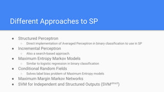 Different Approaches to SP
● Structured Perceptron
○ Direct implementation of Averaged Perceptron in binary classification to use in SP
● Incremental Perceptron
○ Also a search-based approach.
● Maximum Entropy Markov Models
○ Similar to logistic regression in binary classification
● Conditional Random Fields
○ Solves label bias problem of Maximum Entropy models
● Maximum Margin Markov Networks
● SVM for Independent and Structured Outputs (SVMstruct
)
 