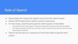Role of Search
● Search gets the output with highest score from the search space.
● Almost all SP approaches needs a search component
● In most cases, searching through the whole space is intractable.
○ Assumptions about the output is made so that dynamic programming can be applied
○ Use approximating methods such as beam search, greedy search and any other heuristic
based search methods
● Search can be seen as a sequence of decisions taken to get the best
output.
 