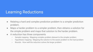 Learning Reductions
● Relating a hard and complex prediction problem to a simpler prediction
problem.
● Maps a harder problem to a simpler problem, then obtains a solution for
the simple problem and maps that solution to the harder problem.
● A reduction has three components
○ Sample mapping - Mapping complex problem dataset to the simpler problem
○ Hypothesis mapping - Mapping the solution to the easier problem to the hard problem
○ Bounds - How well the reduction solves the larger problem
 