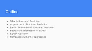 Outline
● What is Structured Prediction
● Approaches to Structured Prediction
● Idea of Search-Based Structured Prediction
● Background Information for SEARN
● SEARN Algorithm
● Comparison with other approaches
 