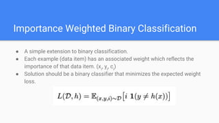 Importance Weighted Binary Classification
● A simple extension to binary classification.
● Each example (data item) has an associated weight which reflects the
importance of that data item. (xi
, yi
, ci
)
● Solution should be a binary classifier that minimizes the expected weight
loss.
 