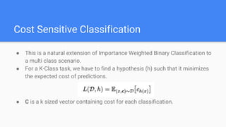 Cost Sensitive Classification
● This is a natural extension of Importance Weighted Binary Classification to
a multi class scenario.
● For a K-Class task, we have to find a hypothesis (h) such that it minimizes
the expected cost of predictions.
● C is a k sized vector containing cost for each classification.
 