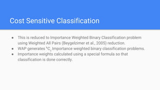 Cost Sensitive Classification
● This is reduced to Importance Weighted Binary Classification problem
using Weighted All Pairs (Beygelzimer et al., 2005) reduction.
● WAP generates k
Cc
Importance weighted binary classification problems.
● Importance weights calculated using a special formula so that
classification is done correctly.
 