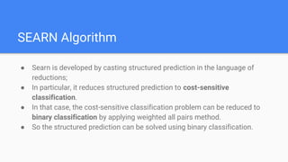 SEARN Algorithm
● Searn is developed by casting structured prediction in the language of
reductions;
● In particular, it reduces structured prediction to cost-sensitive
classification.
● In that case, the cost-sensitive classification problem can be reduced to
binary classification by applying weighted all pairs method.
● So the structured prediction can be solved using binary classification.
 