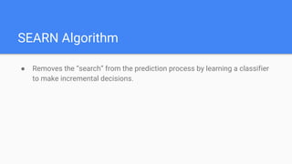 SEARN Algorithm
● Removes the “search” from the prediction process by learning a classifier
to make incremental decisions.
 
