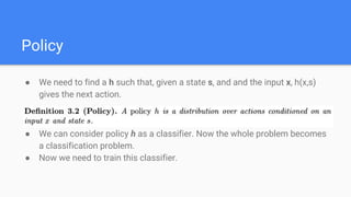 Policy
● We need to find a h such that, given a state s, and and the input x, h(x,s)
gives the next action.
● We can consider policy h as a classifier. Now the whole problem becomes
a classification problem.
● Now we need to train this classifier.
 