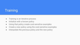 Training
● Training is an iterative process
● Initialize with a known policy
● Using that policy create cost-sensitive examples
● Create a new policy using the cost-sensitive examples
● Interpolate the previous policy and the new policy
 