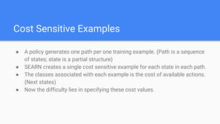 Cost Sensitive Examples
● A policy generates one path per one training example. (Path is a sequence
of states; state is a partial structure)
● SEARN creates a single cost sensitive example for each state in each path.
● The classes associated with each example is the cost of available actions.
(Next states)
● Now the difficulty lies in specifying these cost values.
 