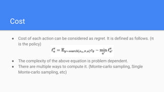Cost
● Cost of each action can be considered as regret. It is defined as follows. (π
is the policy)
● The complexity of the above equation is problem dependent.
● There are multiple ways to compute it. (Monte-carlo sampling, Single
Monte-carlo sampling, etc)
 
