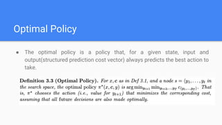 Optimal Policy
● The optimal policy is a policy that, for a given state, input and
output(structured prediction cost vector) always predicts the best action to
take.
 