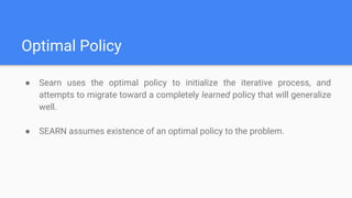 Optimal Policy
● Searn uses the optimal policy to initialize the iterative process, and
attempts to migrate toward a completely learned policy that will generalize
well.
● SEARN assumes existence of an optimal policy to the problem.
 