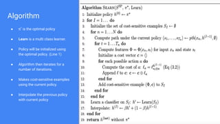 Algorithm
● π*
is the optimal policy
● Learn is a multi class learner.
● Policy will be initialized using
the optimal policy. (Line 1)
● Algorithm then iterates for a
number of iterations.
● Makes cost-sensitive examples
using the current policy.
● Interpolate the previous policy
with current policy
 