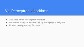 Vs. Perceptron algorithms
● Assumes a tractable argmax operation.
● Generalize poorly. (Can solve this by averaging the weights)
● Limited to only one loss function.
 