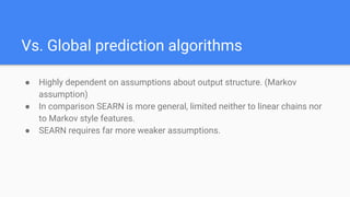 Vs. Global prediction algorithms
● Highly dependent on assumptions about output structure. (Markov
assumption)
● In comparison SEARN is more general, limited neither to linear chains nor
to Markov style features.
● SEARN requires far more weaker assumptions.
 