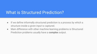 What is Structured Prediction?
● If we define informally structured prediction is a process by which a
structure inside a given input is captured.
● Main difference with other machine learning problems is Structured
Prediction problems usually have a complex output.
 