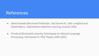 References
● Search-based Structured Prediction. Hal Daumé III, John Langford and
Daniel Marcu. Submitted to Machine Learning Journal, 2006.
● Practical Structured Learning Techniques for Natural Language
Processing. Hal Daumé III. PhD Thesis, 2006 (USC)
 