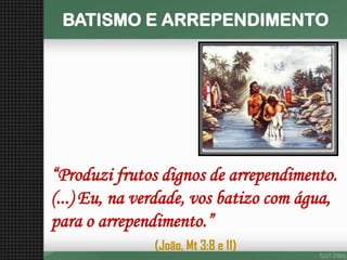 BATISMO E ARREPENDIMENTO 
“Produzi frutos dignos de arrependimento. (...) Eu, na verdade, vos batizo com água, para o arrependimento.” 
(João, Mt 3:8 e 11)  