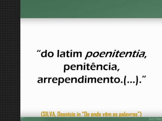 “do latim poenitentia, penitência, arrependimento.(...).” 
(SILVA, Deonísioin “De onde vêm as palavras”)  