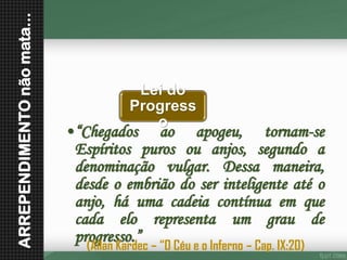ARREPENDIMENTO não mata... Lei do Progresso•“Chegadosaoapogeu,tornam-seEspíritospurosouanjos,segundoadenominaçãovulgar.Dessamaneira, desdeoembriãodoserinteligenteatéoanjo,háumacadeiacontínuaemquecadaelorepresentaumgraudeprogresso.” 
(Allan Kardec –“O Céu e o Inferno –Cap. IX:20)  