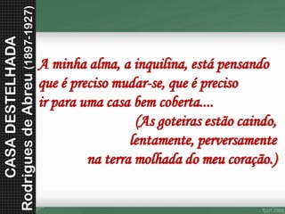 Aminhaalma,ainquilina,estápensandoqueéprecisomudar-se,queéprecisoirparaumacasabemcoberta.... (As goteiras estão caindo, lentamente, perversamente na terra molhada do meu coração.) 
CASA DESTELHADA 
Rodrigues de Abreu (1897-1927)  